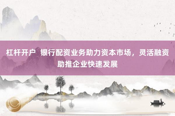 杠杆开户  银行配资业务助力资本市场，灵活融资助推企业快速发展