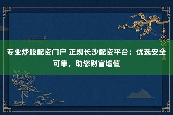 专业炒股配资门户 正规长沙配资平台：优选安全可靠，助您财富增值