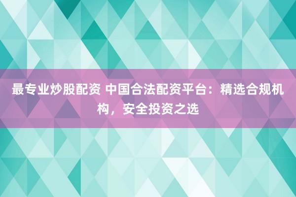 最专业炒股配资 中国合法配资平台：精选合规机构，安全投资之选