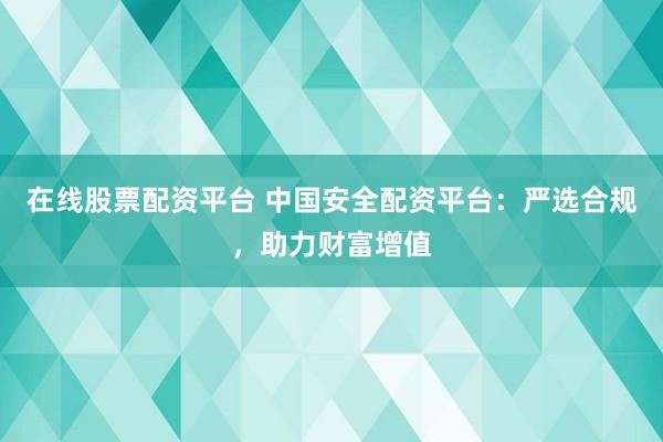 在线股票配资平台 中国安全配资平台：严选合规，助力财富增值