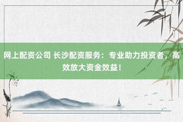 网上配资公司 长沙配资服务：专业助力投资者，高效放大资金效益！
