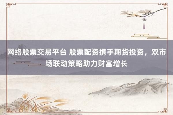 网络股票交易平台 股票配资携手期货投资，双市场联动策略助力财富增长
