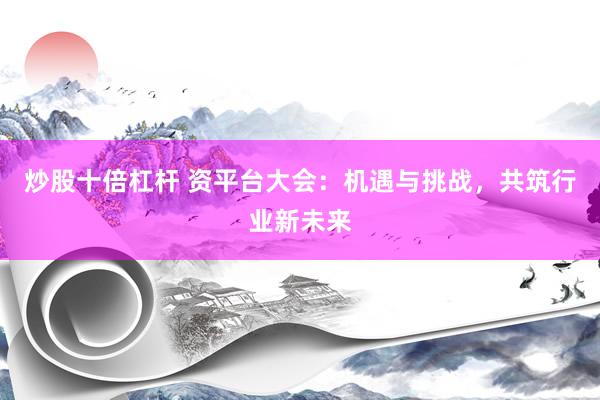 炒股十倍杠杆 资平台大会：机遇与挑战，共筑行业新未来
