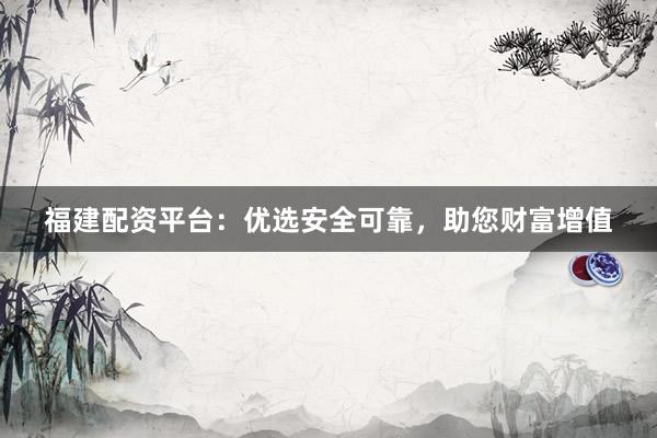 福建配资平台：优选安全可靠，助您财富增值