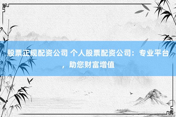 股票正规配资公司 个人股票配资公司：专业平台，助您财富增值
