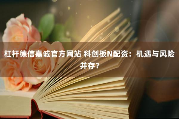杠杆德信嘉诚官方网站 科创板N配资：机遇与风险并存？