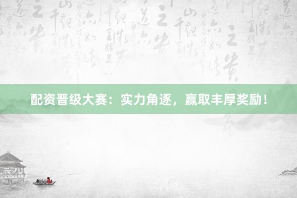 配资晋级大赛：实力角逐，赢取丰厚奖励！