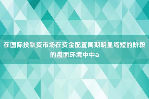 在国际投融资市场在资金配置周期明显缩短的阶段的盘面环境中中a