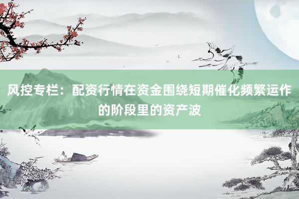 风控专栏：配资行情在资金围绕短期催化频繁运作的阶段里的资产波