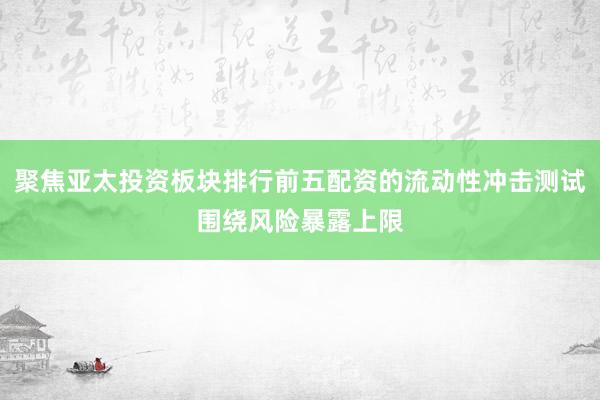 聚焦亚太投资板块排行前五配资的流动性冲击测试围绕风险暴露上限