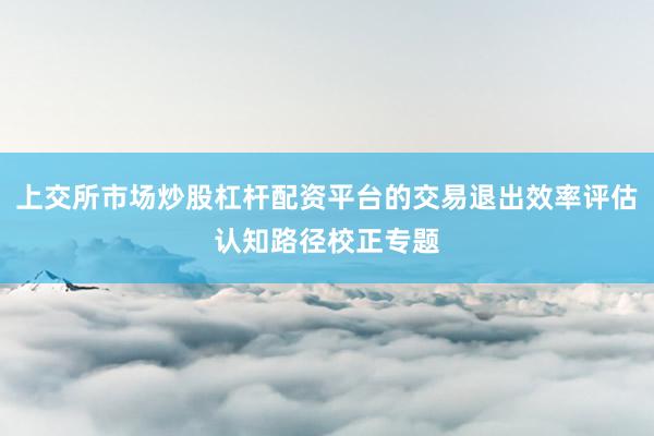 上交所市场炒股杠杆配资平台的交易退出效率评估认知路径校正专题
