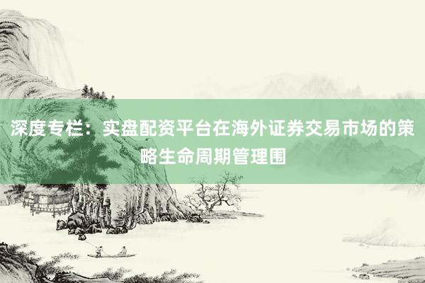 深度专栏：实盘配资平台在海外证券交易市场的策略生命周期管理围