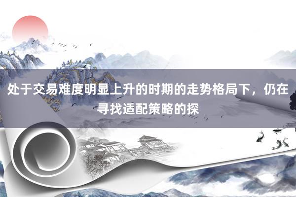 处于交易难度明显上升的时期的走势格局下，仍在寻找适配策略的探