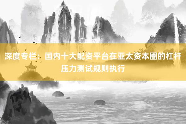 深度专栏：国内十大配资平台在亚太资本圈的杠杆压力测试规则执行