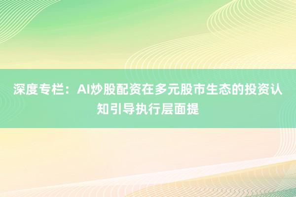 深度专栏：AI炒股配资在多元股市生态的投资认知引导执行层面提