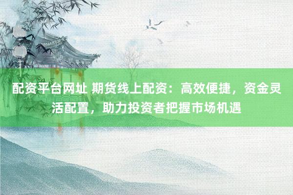配资平台网址 期货线上配资：高效便捷，资金灵活配置，助力投资者把握市场机遇