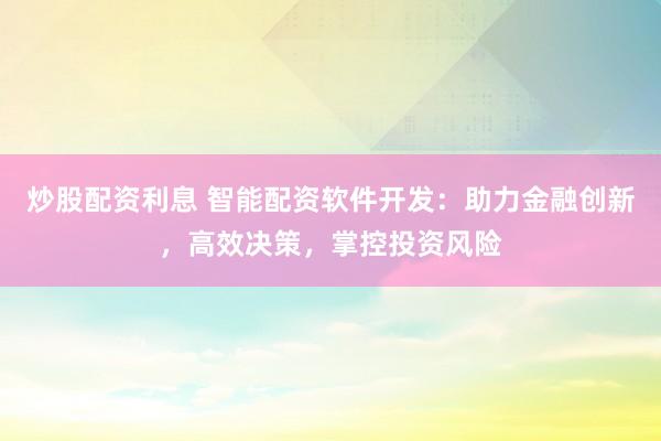 炒股配资利息 智能配资软件开发：助力金融创新，高效决策，掌控投资风险
