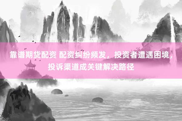 靠谱期货配资 配资纠纷频发，投资者遭遇困境，投诉渠道成关键解决路径