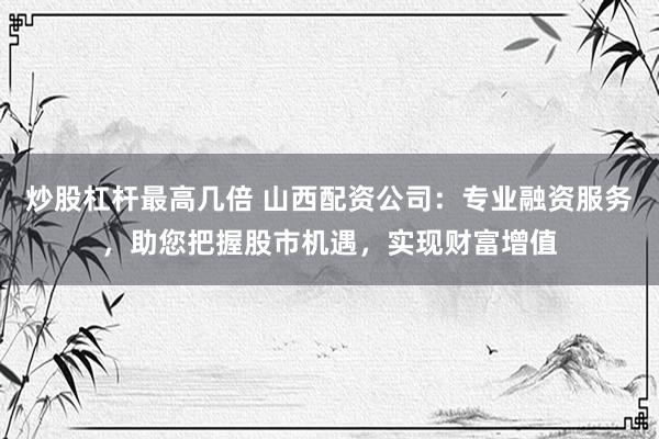 炒股杠杆最高几倍 山西配资公司：专业融资服务，助您把握股市机遇，实现财富增值