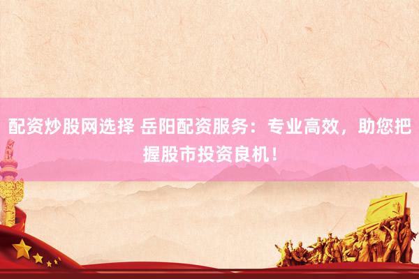 配资炒股网选择 岳阳配资服务：专业高效，助您把握股市投资良机！