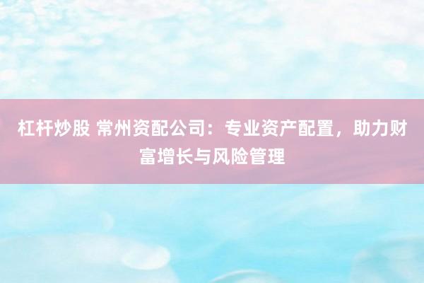 杠杆炒股 常州资配公司：专业资产配置，助力财富增长与风险管理