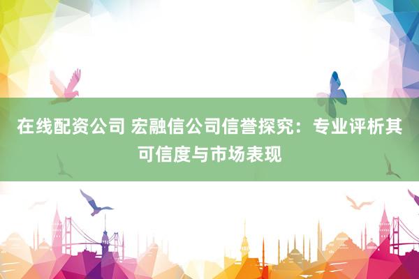 在线配资公司 宏融信公司信誉探究：专业评析其可信度与市场表现