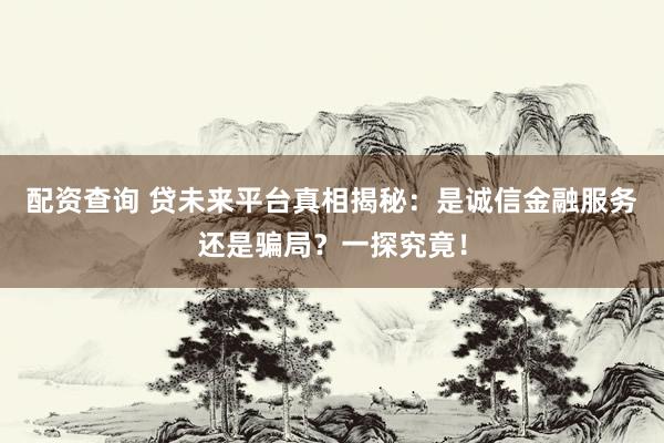 配资查询 贷未来平台真相揭秘：是诚信金融服务还是骗局？一探究竟！