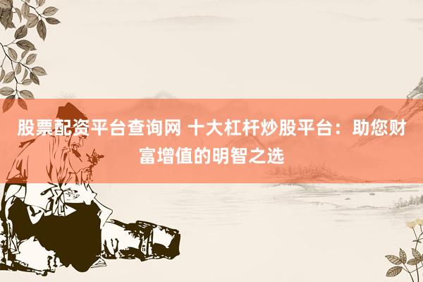 股票配资平台查询网 十大杠杆炒股平台：助您财富增值的明智之选