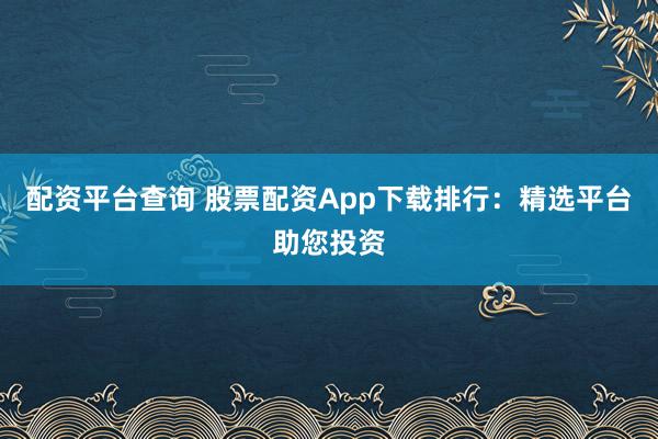 配资平台查询 股票配资App下载排行：精选平台助您投资