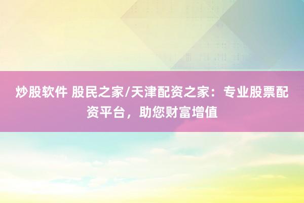 炒股软件 股民之家/天津配资之家：专业股票配资平台，助您财富增值