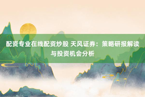 配资专业在线配资炒股 天风证券：策略研报解读与投资机会分析