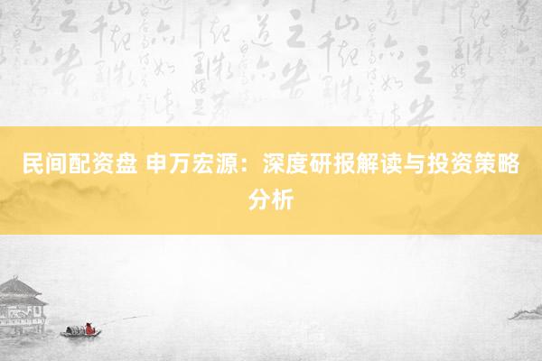 民间配资盘 申万宏源：深度研报解读与投资策略分析
