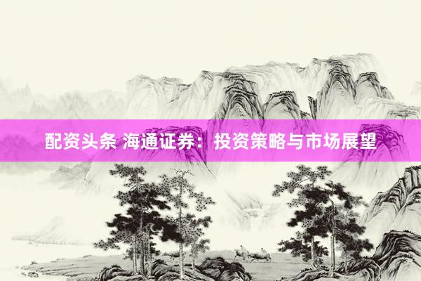 配资头条 海通证券：投资策略与市场展望