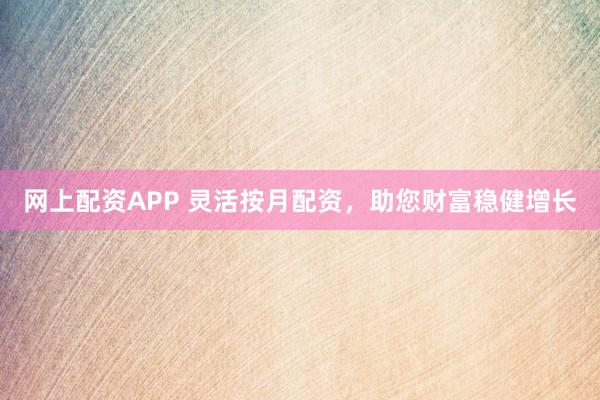 网上配资APP 灵活按月配资，助您财富稳健增长