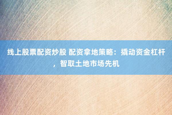 线上股票配资炒股 配资拿地策略：撬动资金杠杆，智取土地市场先机