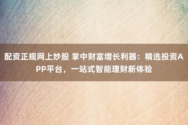 配资正规网上炒股 掌中财富增长利器：精选投资APP平台，一站式智能理财新体验