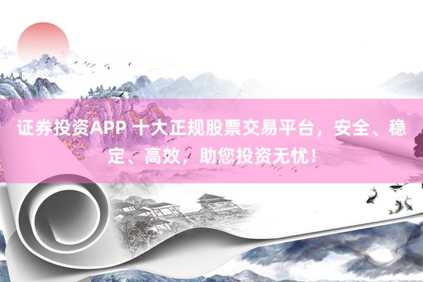 证券投资APP 十大正规股票交易平台，安全、稳定、高效，助您投资无忧！