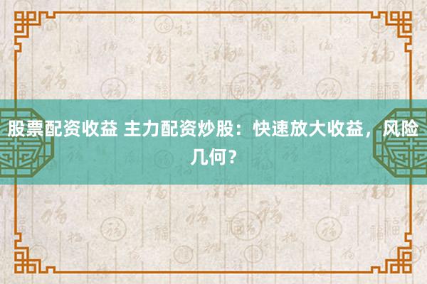 股票配资收益 主力配资炒股：快速放大收益，风险几何？