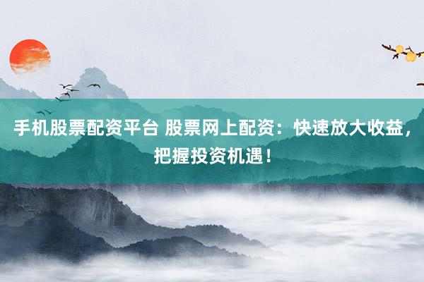 手机股票配资平台 股票网上配资：快速放大收益，把握投资机遇！