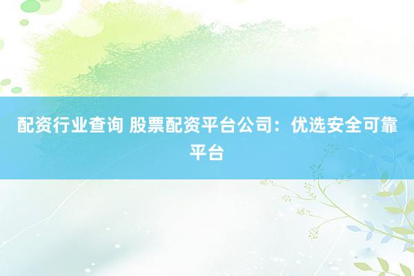 配资行业查询 股票配资平台公司：优选安全可靠平台