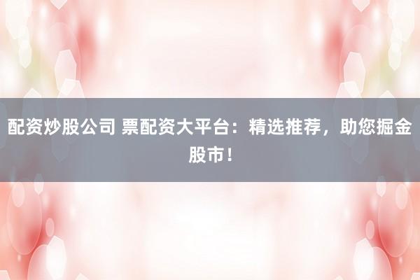 配资炒股公司 票配资大平台：精选推荐，助您掘金股市！