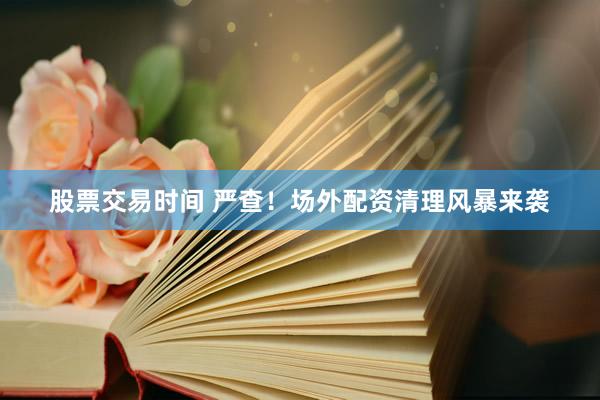 股票交易时间 严查！场外配资清理风暴来袭