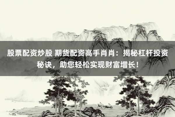 股票配资炒股 期货配资高手肖肖：揭秘杠杆投资秘诀，助您轻松实现财富增长！