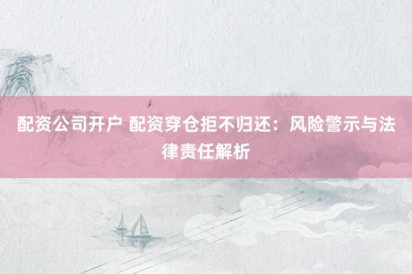 配资公司开户 配资穿仓拒不归还：风险警示与法律责任解析