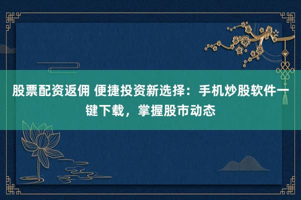 股票配资返佣 便捷投资新选择：手机炒股软件一键下载，掌握股市动态