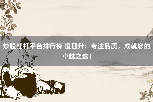 炒股杠杆平台排行榜 恒日升：专注品质，成就您的卓越之选！