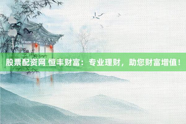 股票配资网 恒丰财富：专业理财，助您财富增值！