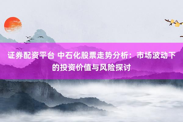 证券配资平台 中石化股票走势分析：市场波动下的投资价值与风险探讨