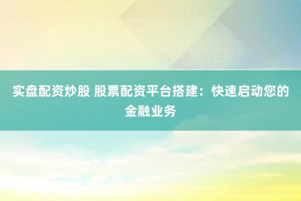 实盘配资炒股 股票配资平台搭建：快速启动您的金融业务
