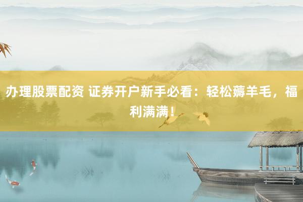 办理股票配资 证券开户新手必看：轻松薅羊毛，福利满满！